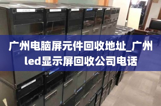 广州电脑屏元件回收地址_广州led显示屏回收公司电话