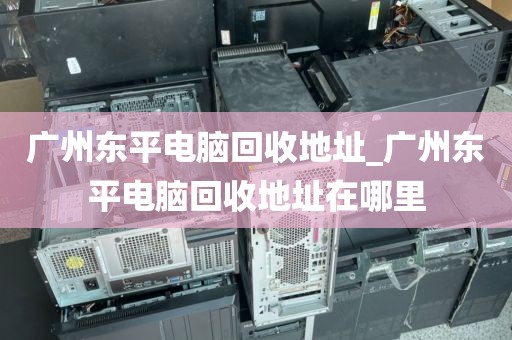 广州东平电脑回收地址_广州东平电脑回收地址在哪里