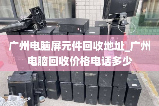 广州电脑屏元件回收地址_广州电脑回收价格电话多少
