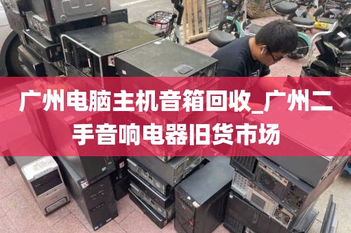 广州电脑主机音箱回收_广州二手音响电器旧货市场