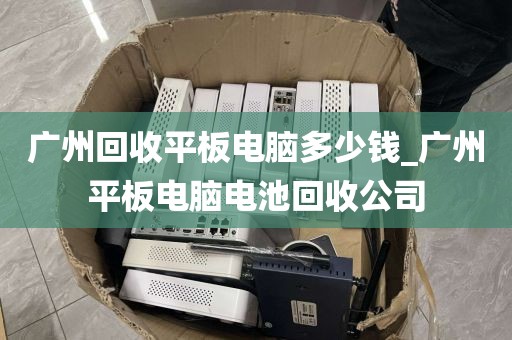 广州回收平板电脑多少钱_广州平板电脑电池回收公司