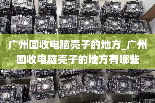 广州回收电脑壳子的地方_广州回收电脑壳子的地方有哪些