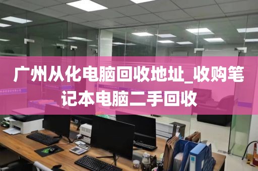 广州从化电脑回收地址_收购笔记本电脑二手回收