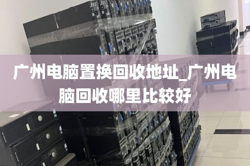 广州电脑置换回收地址_广州电脑回收哪里比较好