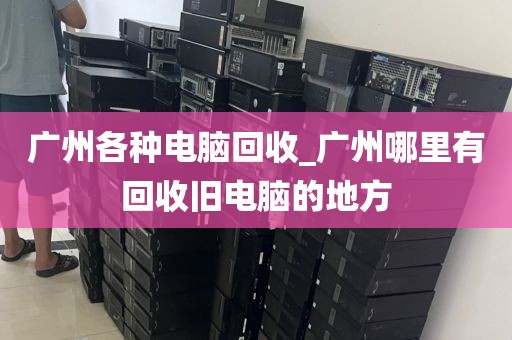 广州各种电脑回收_广州哪里有回收旧电脑的地方