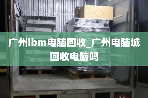 广州ibm电脑回收_广州电脑城回收电脑吗