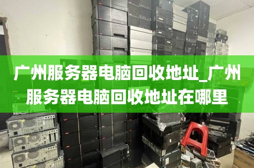 广州服务器电脑回收地址_广州服务器电脑回收地址在哪里
