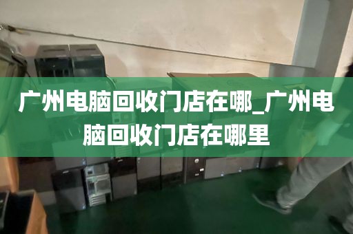 广州电脑回收门店在哪_广州电脑回收门店在哪里