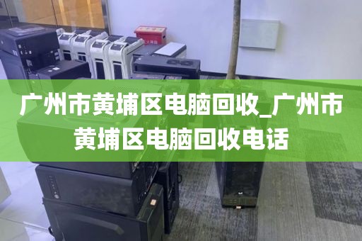 广州市黄埔区电脑回收_广州市黄埔区电脑回收电话