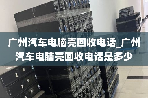 广州汽车电脑壳回收电话_广州汽车电脑壳回收电话是多少