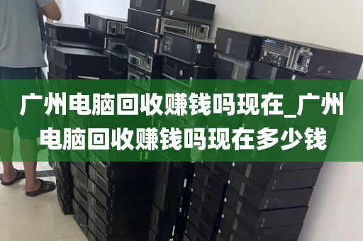 广州电脑回收赚钱吗现在_广州电脑回收赚钱吗现在多少钱