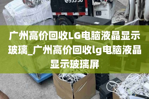 广州高价回收LG电脑液晶显示玻璃_广州高价回收lg电脑液晶显示玻璃屏