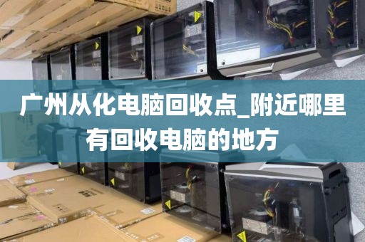 广州从化电脑回收点_附近哪里有回收电脑的地方