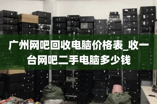 广州网吧回收电脑价格表_收一台网吧二手电脑多少钱