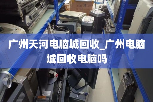 广州天河电脑城回收_广州电脑城回收电脑吗
