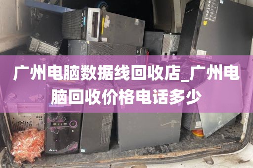 广州电脑数据线回收店_广州电脑回收价格电话多少