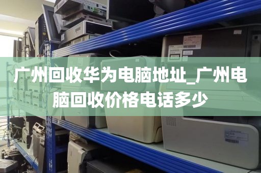 广州回收华为电脑地址_广州电脑回收价格电话多少