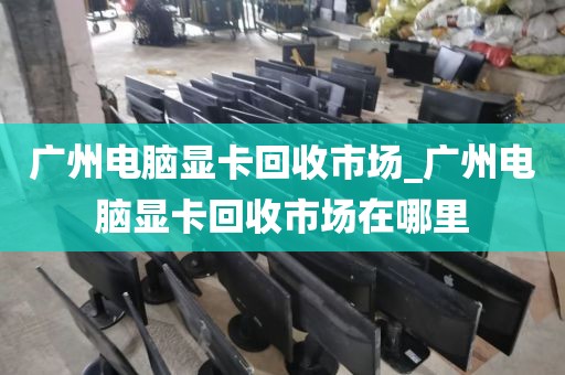 广州电脑显卡回收市场_广州电脑显卡回收市场在哪里