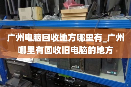 广州电脑回收地方哪里有_广州哪里有回收旧电脑的地方