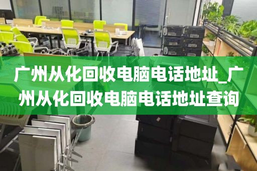 广州从化回收电脑电话地址_广州从化回收电脑电话地址查询