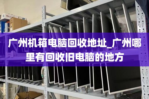 广州机箱电脑回收地址_广州哪里有回收旧电脑的地方