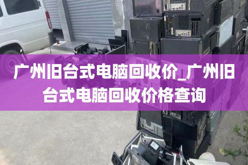 广州旧台式电脑回收价_广州旧台式电脑回收价格查询