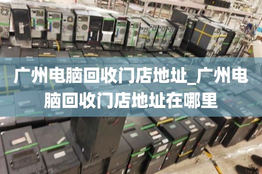 广州电脑回收门店地址_广州电脑回收门店地址在哪里