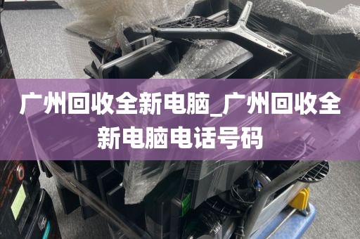 广州回收全新电脑_广州回收全新电脑电话号码
