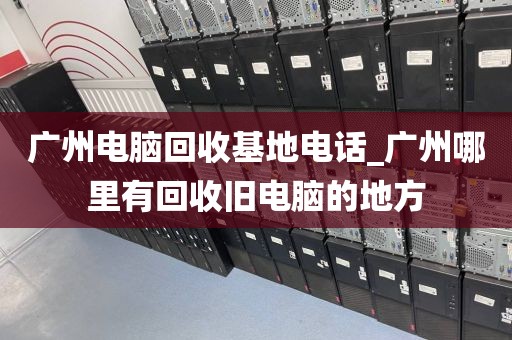 广州电脑回收基地电话_广州哪里有回收旧电脑的地方