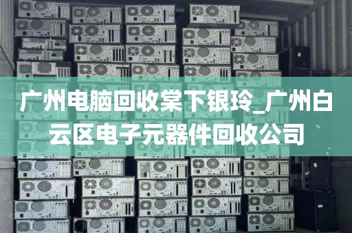 广州电脑回收棠下银玲_广州白云区电子元器件回收公司