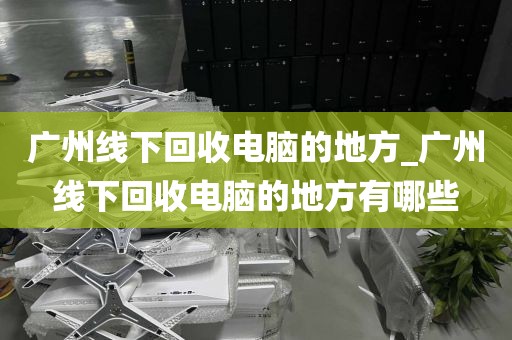广州线下回收电脑的地方_广州线下回收电脑的地方有哪些