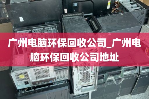 广州电脑环保回收公司_广州电脑环保回收公司地址