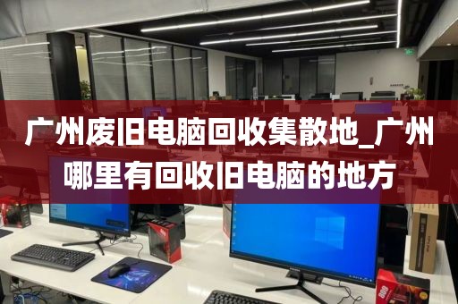 广州废旧电脑回收集散地_广州哪里有回收旧电脑的地方