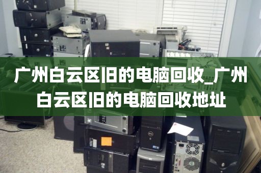 广州白云区旧的电脑回收_广州白云区旧的电脑回收地址