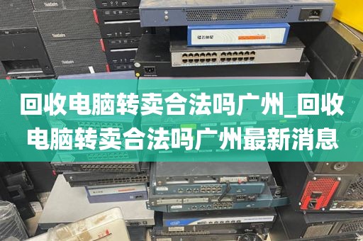 回收电脑转卖合法吗广州_回收电脑转卖合法吗广州最新消息