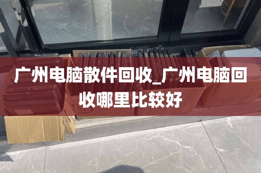 广州电脑散件回收_广州电脑回收哪里比较好