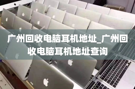 广州回收电脑耳机地址_广州回收电脑耳机地址查询