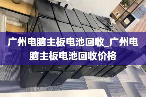 广州电脑主板电池回收_广州电脑主板电池回收价格