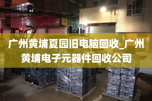 广州黄埔夏园旧电脑回收_广州黄埔电子元器件回收公司