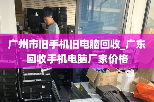 广州市旧手机旧电脑回收_广东回收手机电脑厂家价格