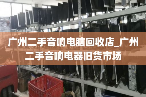 广州二手音响电脑回收店_广州二手音响电器旧货市场