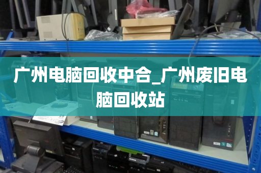 广州电脑回收中合_广州废旧电脑回收站