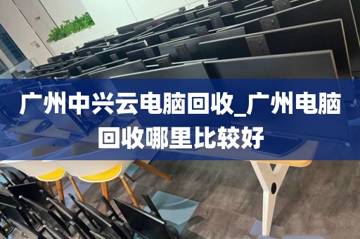 广州中兴云电脑回收_广州电脑回收哪里比较好