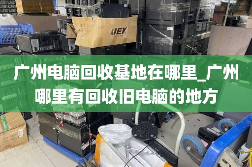 广州电脑回收基地在哪里_广州哪里有回收旧电脑的地方