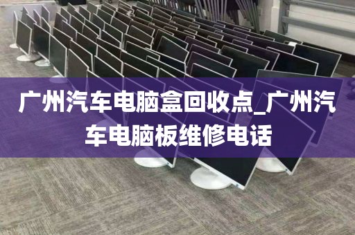 广州汽车电脑盒回收点_广州汽车电脑板维修电话
